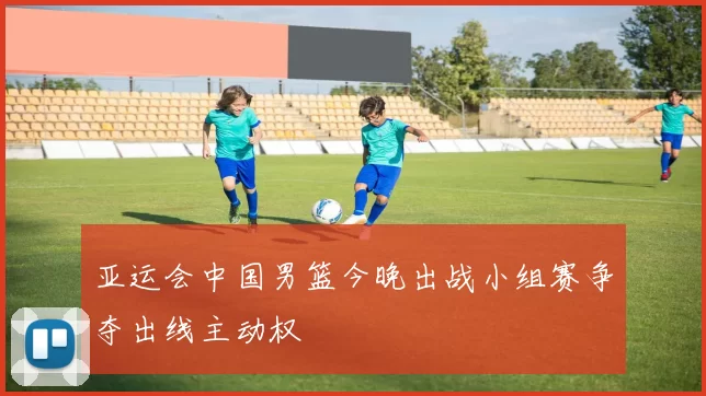 亚运会中国男篮今晚出战小组赛争夺出线主动权