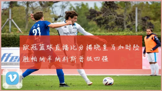 欧冠篮球直播比分揭晓皇马加时险胜帕纳辛纳科斯晋级四强