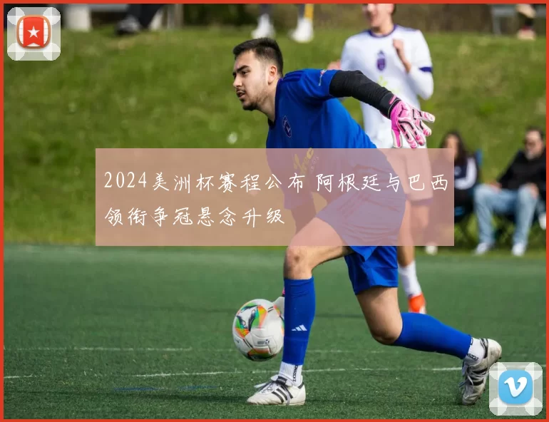 2024美洲杯赛程公布 阿根廷与巴西领衔争冠悬念升级