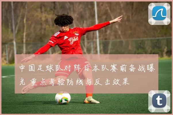 中国足球队对阵日本队赛前备战曝光 重点考验防线与反击效果