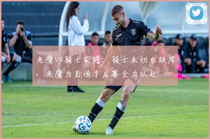 老鹰vs骑士前瞻:骑士米切尔缺席,老鹰为直通季后赛全力以赴