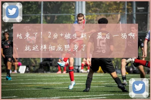结束了！2分+被生断，最后一场啊，就这样彻底隐身了