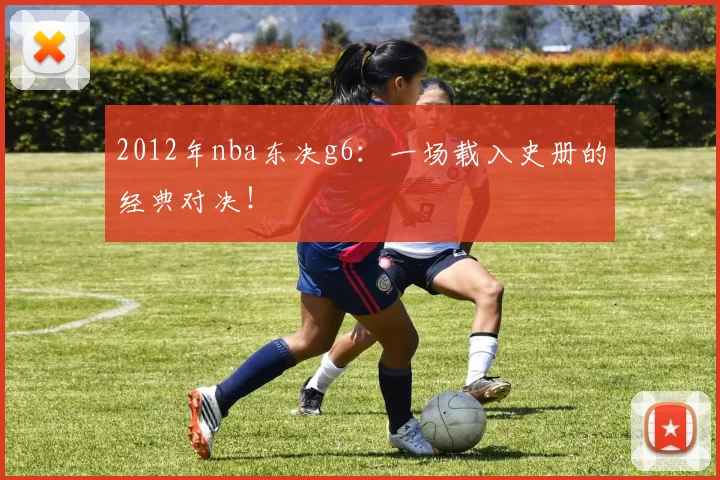 2012年nba东决g6：一场载入史册的经典对决！