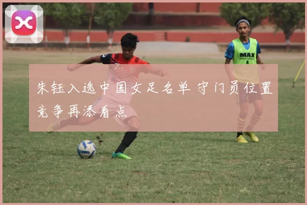 朱钰入选中国女足名单 守门员位置竞争再添看点