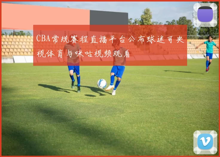 CBA常规赛程直播平台公布球迷可央视体育与咪咕视频观看
