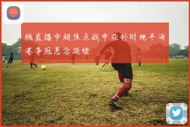 线直播中超焦点战申花补时绝平海港争冠悬念延续
