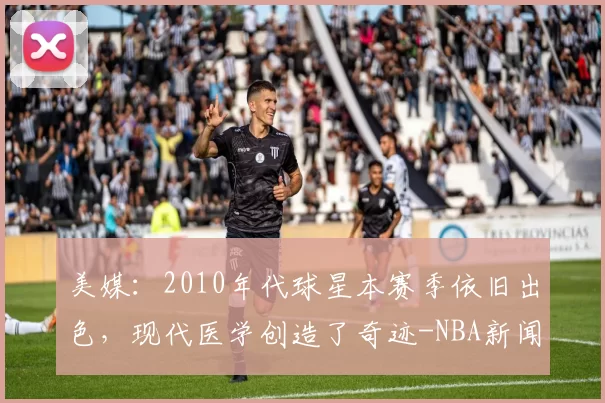 美媒:2010年代球星本赛季依旧出色,现代医学创造了奇迹-NBA新闻