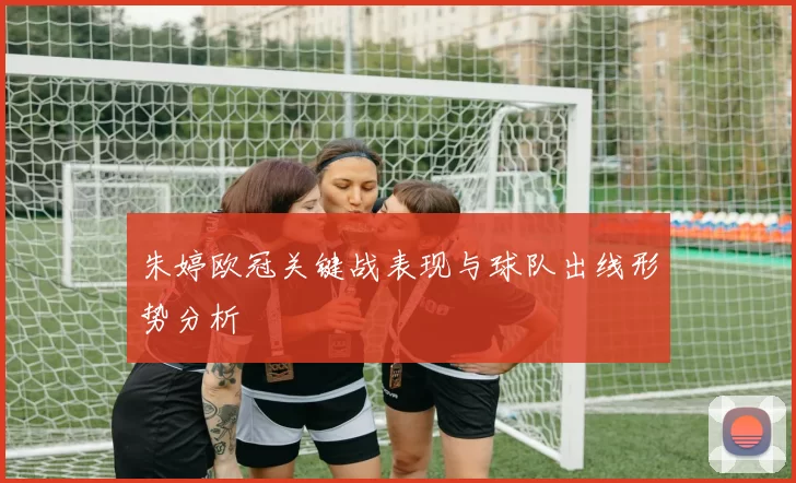朱婷欧冠关键战表现与球队出线形势分析