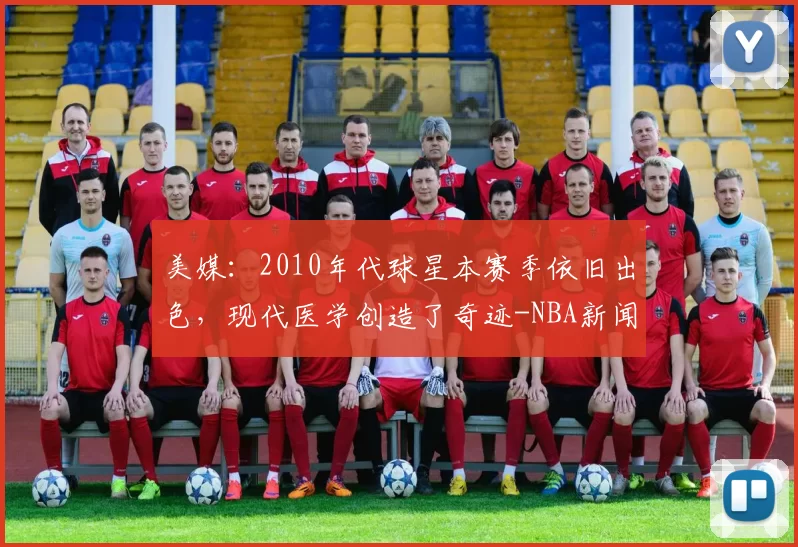 美媒：2010年代球星本赛季依旧出色，现代医学创造了奇迹-NBA新闻