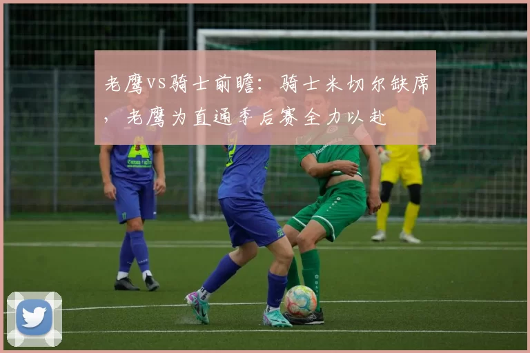 老鹰vs骑士前瞻:骑士米切尔缺席,老鹰为直通季后赛全力以赴