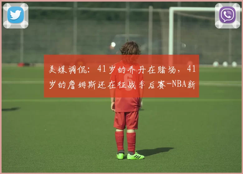 美媒调侃：41岁的乔丹在赌场，41岁的詹姆斯还在征战季后赛-NBA新闻