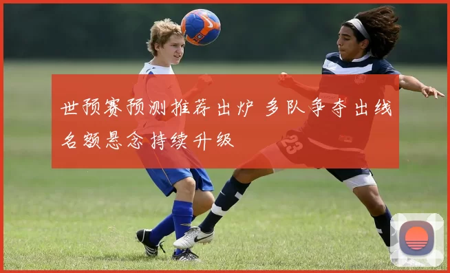 世预赛预测推荐出炉 多队争夺出线名额悬念持续升级