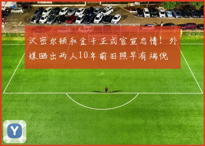 汉密尔顿和金卡正式官宣恋情!外媒晒出两人10年前旧照早有端倪