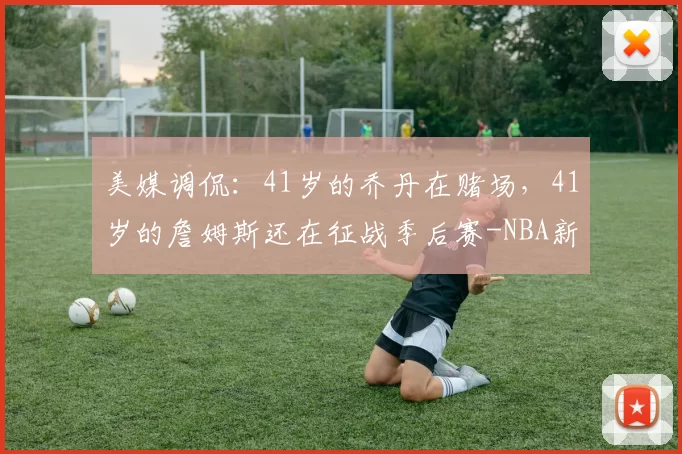 美媒调侃：41岁的乔丹在赌场，41岁的詹姆斯还在征战季后赛-NBA新闻