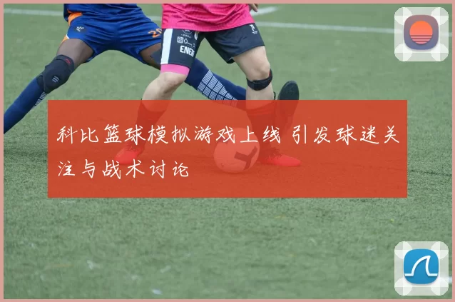 科比篮球模拟游戏上线 引发球迷关注与战术讨论