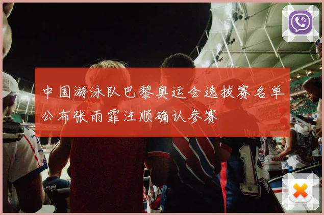中国游泳队巴黎奥运会选拔赛名单公布张雨霏汪顺确认参赛