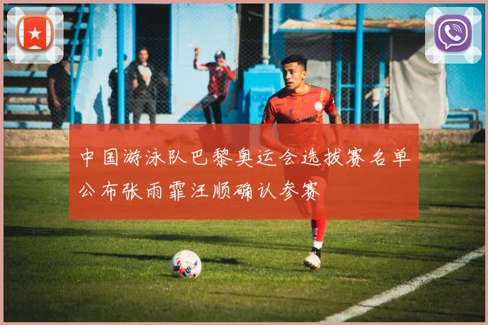 中国游泳队巴黎奥运会选拔赛名单公布张雨霏汪顺确认参赛