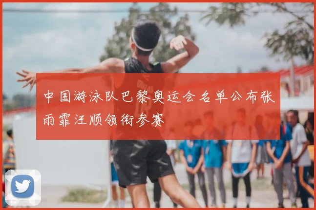 中国游泳队巴黎奥运会名单公布张雨霏汪顺领衔参赛