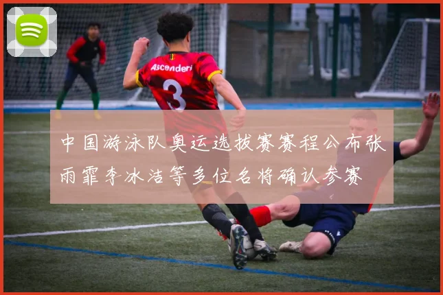 中国游泳队奥运选拔赛赛程公布张雨霏李冰洁等多位名将确认参赛